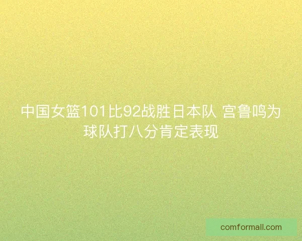 中国女篮101比92战胜日本队 宫鲁鸣为球队打八分肯定表现