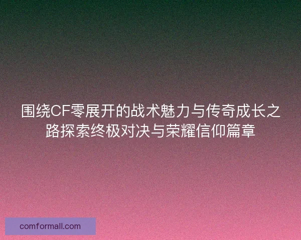 围绕CF零展开的战术魅力与传奇成长之路探索终极对决与荣耀信仰篇章