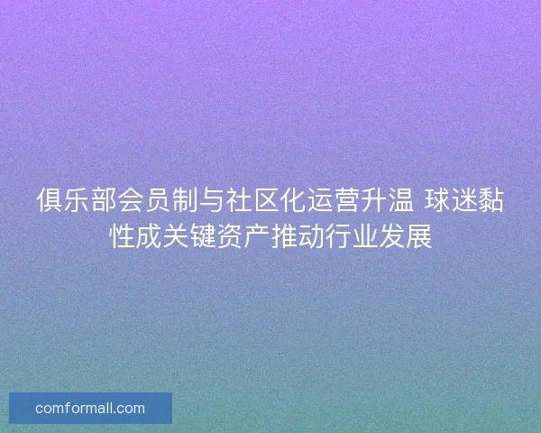 俱乐部会员制与社区化运营升温 球迷黏性成关键资产推动行业发展